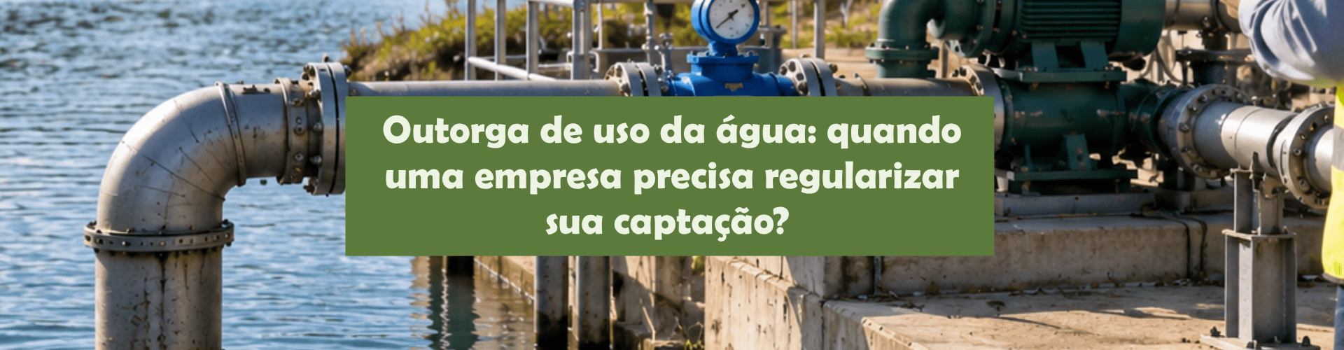 Entenda quando a outorga de água é necessária, os riscos da captação irregular e como a gestão dos recursos hídricos impacta a segurança das empresas.